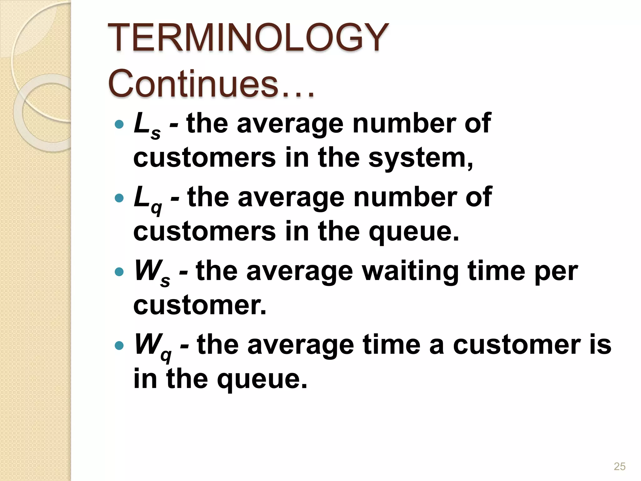 TERMINOLOGY
Continues…
 Ls - the average number of
customers in the system,
 Lq - the average number of
customers in the queue.
 Ws - the average waiting time per
customer.
 Wq - the average time a customer is
in the queue.
25
 