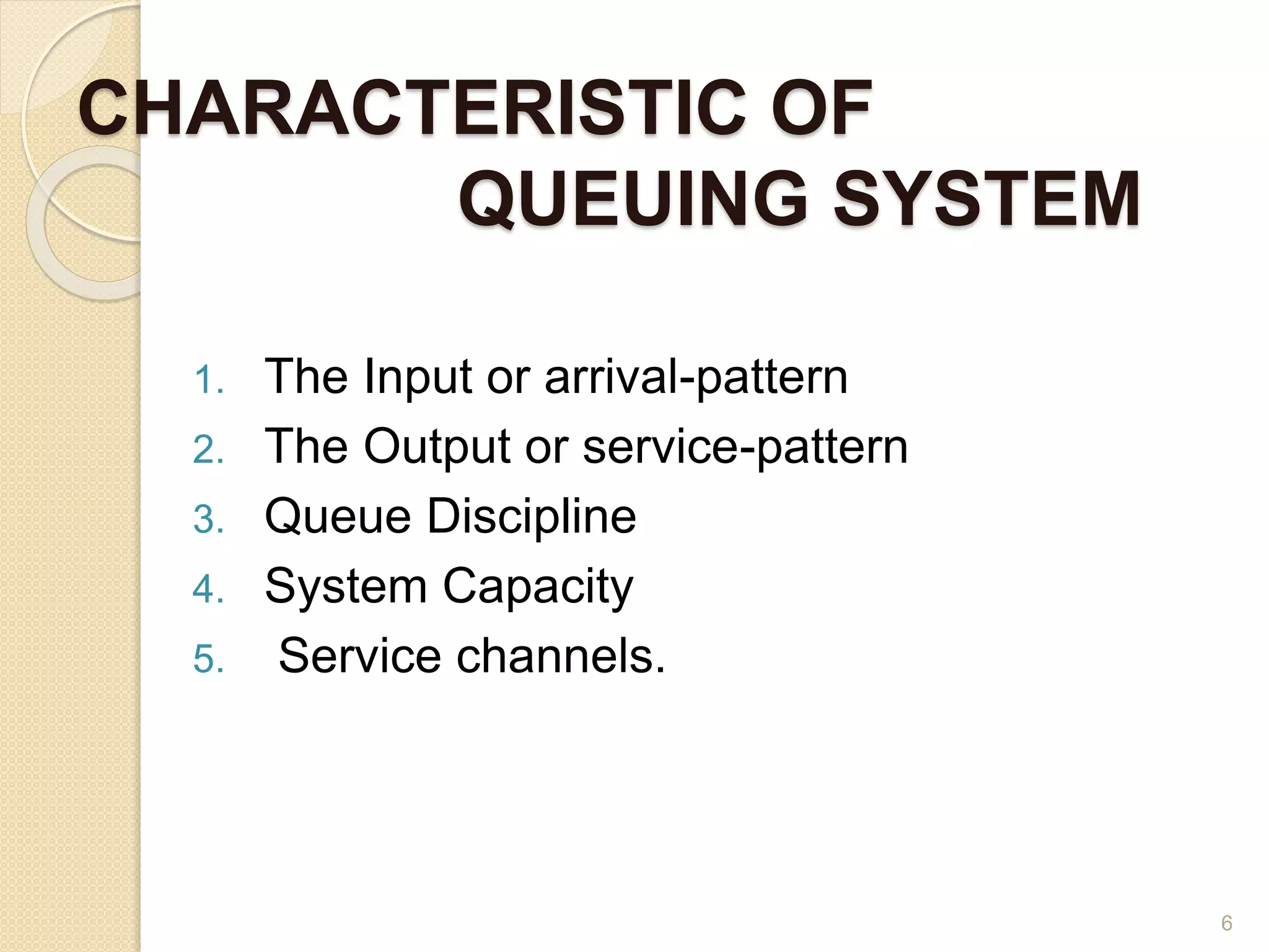 CHARACTERISTIC OF
QUEUING SYSTEM
1. The Input or arrival-pattern
2. The Output or service-pattern
3. Queue Discipline
4. System Capacity
5. Service channels.
6
 
