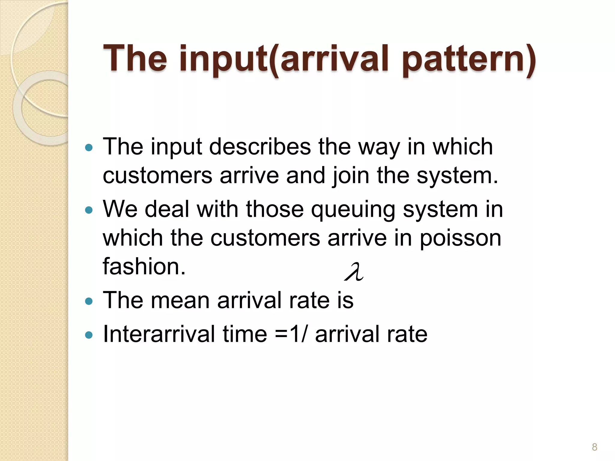 The input(arrival pattern)
 The input describes the way in which
customers arrive and join the system.
 We deal with those queuing system in
which the customers arrive in poisson
fashion.
 The mean arrival rate is
 Interarrival time =1/ arrival rate

8
 
