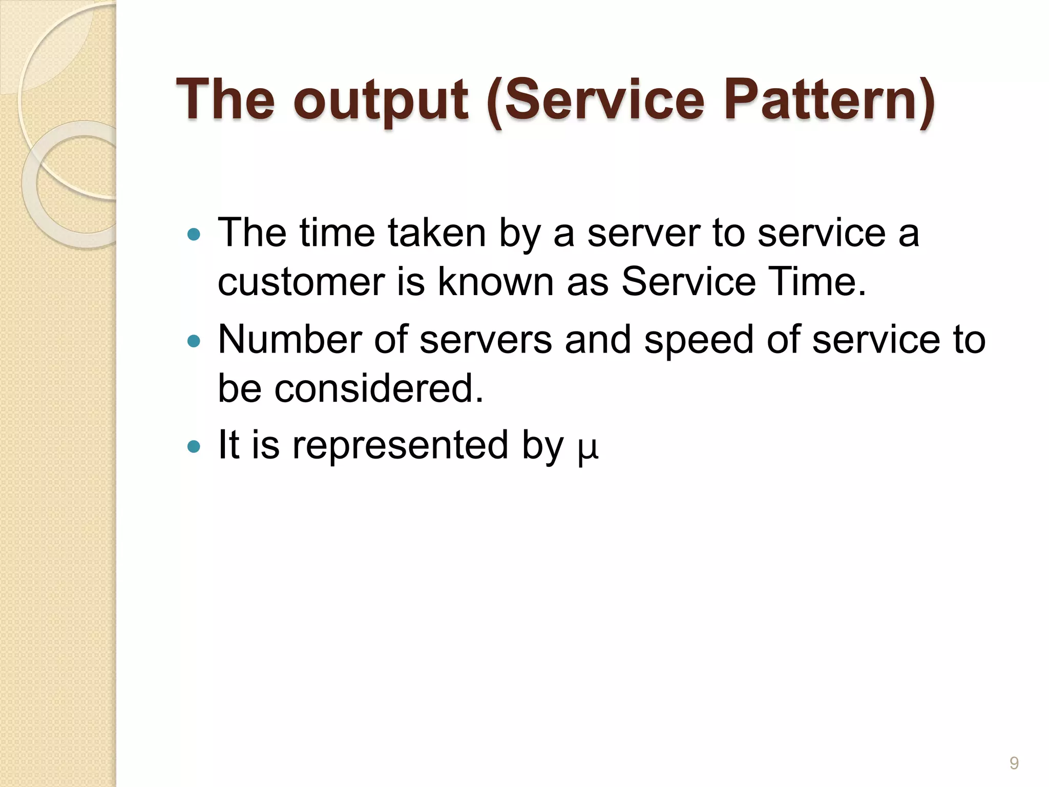 The output (Service Pattern)
 The time taken by a server to service a
customer is known as Service Time.
 Number of servers and speed of service to
be considered.
 It is represented by µ
9
 