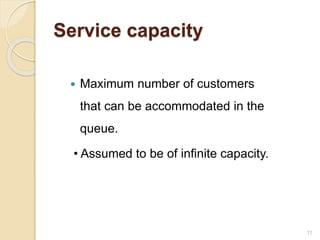 Service capacity
 Maximum number of customers
that can be accommodated in the
queue.
• Assumed to be of infinite capacity.
11
 