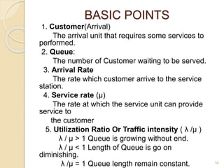 BASIC POINTS
1. Customer(Arrival)
The arrival unit that requires some services to
performed.
2. Queue:
The number of Customer waiting to be served.
3. Arrival Rate
The rate which customer arrive to the service
station.
4. Service rate (µ)
The rate at which the service unit can provide
service to
the customer
5. Utilization Ratio Or Traffic intensity ( λ /µ )
λ / µ > 1 Queue is growing without end.
λ / µ < 1 Length of Queue is go on
diminishing.
λ /µ = 1 Queue length remain constant. 16
 