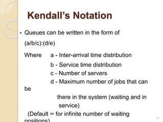 Kendall’s Notation
 Queues can be written in the form of
(a/b/c):(d/e)
Where a - Inter-arrival time distribution
b - Service time distribution
c - Number of servers
d - Maximum number of jobs that can
be
there in the system (waiting and in
service)
(Default ∞ for infinite number of waiting
18
 