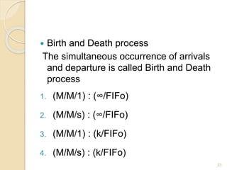  Birth and Death process
The simultaneous occurrence of arrivals
and departure is called Birth and Death
process
1. (M/M/1) : (∞/FIFo)
2. (M/M/s) : (∞/FIFo)
3. (M/M/1) : (k/FIFo)
4. (M/M/s) : (k/FIFo)
23
 