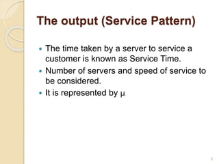 The output (Service Pattern)
 The time taken by a server to service a
customer is known as Service Time.
 Number of servers and speed of service to
be considered.
 It is represented by µ
9
 