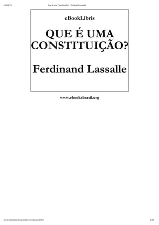 14/08/12                                          Que é uma Constituição? - Ferdinand Lassalle




                                                                     eBookLibris


                                 QUE É UMA
                               CONSTITUIÇÃO?

                                 Ferdinand Lassalle

                                                               www.ebooksbrasil.org




www.ebooksbrasil.org/eLibris/constituicaol.html                                                  1/36
 