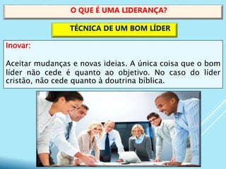 Inovar:
Aceitar mudanças e novas ideias. A única coisa que o bom
líder não cede é quanto ao objetivo. No caso do líder
cristão, não cede quanto à doutrina bíblica.
O QUE É UMA LIDERANÇA?
TÉCNICA DE UM BOM LÍDER
 