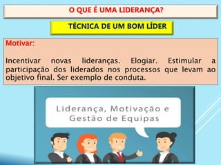 Motivar:
Incentivar novas lideranças. Elogiar. Estimular a
participação dos liderados nos processos que levam ao
objetivo final. Ser exemplo de conduta.
O QUE É UMA LIDERANÇA?
TÉCNICA DE UM BOM LÍDER
 