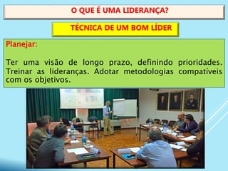 Planejar:
Ter uma visão de longo prazo, definindo prioridades.
Treinar as lideranças. Adotar metodologias compatíveis
com os objetivos.
O QUE É UMA LIDERANÇA?
TÉCNICA DE UM BOM LÍDER
 