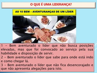 1 - Bem aventurado o líder que não busca posições
elevadas, mas que foi convocado ao serviço pela sua
habilidade e disposição de servir.
2 - Bem aventurado o líder que sabe para onde está indo
e como chegar lá.
3 - Bem aventurado o líder que não fica desencorajado e
que não apresenta alegações para isto.
O QUE É UMA LIDERANÇA?
AS 10 BEM – AVENTURANÇAS DE UM LÍDER
 