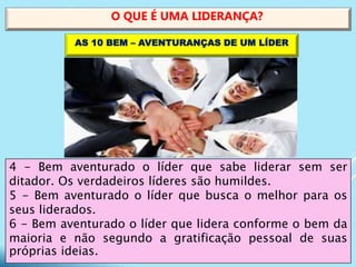4 - Bem aventurado o líder que sabe liderar sem ser
ditador. Os verdadeiros líderes são humildes.
5 - Bem aventurado o líder que busca o melhor para os
seus liderados.
6 - Bem aventurado o líder que lidera conforme o bem da
maioria e não segundo a gratificação pessoal de suas
próprias ideias.
O QUE É UMA LIDERANÇA?
AS 10 BEM – AVENTURANÇAS DE UM LÍDER
 