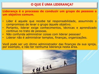 Liderança é o processo de conduzir um grupo de pessoas a
um objetivo comum.
• Líder é aquele que recebe tal responsabilidade, assumindo o
compromisso de levar o grupo àquele objetivo.
• Portanto, liderar exige conhecimentos, técnicas e aprendizado
contínuo no trato de pessoas.
• Não confunda administrar coisas com liderar pessoas!
• Liderar não é administrar templos, finanças, organizações.
Você pode ser um ótimo administrador das finanças da sua igreja,
por exemplo, e não ter nenhuma liderança nesta área.
O QUE É UMA LIDERANÇA?
 