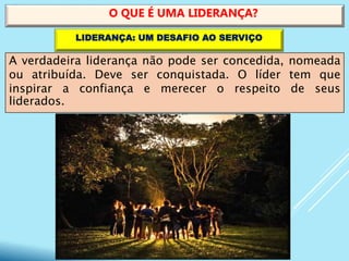 A verdadeira liderança não pode ser concedida, nomeada
ou atribuída. Deve ser conquistada. O líder tem que
inspirar a confiança e merecer o respeito de seus
liderados.
O QUE É UMA LIDERANÇA?
LIDERANÇA: UM DESAFIO AO SERVIÇO
 