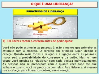 1) Os líderes tocam o coração antes de pedir ajuda:
Você não pode estimular as pessoas à ação a menos que primeiro as
estimule com a emoção. O coração em primeiro lugar, depois e
cabeça. Quanto mais fortes a relação e a ligação entre as pessoas,
maior será a probabilidade do consenso e da união. Mesmo num
grupo você precisa se relacionar com cada pessoa individualmente.
As pessoas não se preocupam com o quanto você sabe até que
saibam o quanto você se preocupa com elas. Para liderar a si mesmo
use a cabeça; para liderar os outros, use o coração.
O QUE É UMA LIDERANÇA?
PRINCÍPIOS DE LIDERANÇA
 