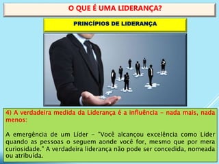 4) A verdadeira medida da Liderança é a influência - nada mais, nada
menos:
A emergência de um Líder - "Você alcançou excelência como Líder
quando as pessoas o seguem aonde você for, mesmo que por mera
curiosidade." A verdadeira liderança não pode ser concedida, nomeada
ou atribuída.
O QUE É UMA LIDERANÇA?
PRINCÍPIOS DE LIDERANÇA
 