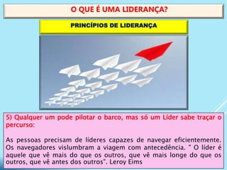 5) Qualquer um pode pilotar o barco, mas só um Líder sabe traçar o
percurso:
As pessoas precisam de líderes capazes de navegar eficientemente.
Os navegadores vislumbram a viagem com antecedência. " O líder é
aquele que vê mais do que os outros, que vê mais longe do que os
outros, que vê antes dos outros". Leroy Eims
O QUE É UMA LIDERANÇA?
PRINCÍPIOS DE LIDERANÇA
 