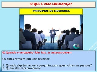 6) Quando o verdadeiro líder fala, as pessoas ouvem:
Os olhos revelam (em uma reunião):
1. Quando alguém faz uma pergunta, para quem olham as pessoas?
2. Quem elas esperam ouvir?
O QUE É UMA LIDERANÇA?
PRINCÍPIOS DE LIDERANÇA
 