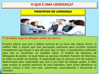 7) Só líderes seguros delegam poder aos outros:
Existem líderes que tem o hábito horrível de se livrar dos líderes fortes. O
melhor líder é aquele que tem percepção suficiente para escolher homens
competentes que façam o que ele quer que se faça, e autodomínio suficiente
para não se intrometer no trabalho deles. O modelo de liderança de
delegação do poder, no qual todas as pessoas recebem funções de liderança,
se opõe ao poder da posição. A capacidade que as pessoas tem de realizar é
determinada pela capacidade que tem o seu líder de delegar poder. O líder
sabe exaltar os pontos positivos de seus liderados, bem como identificar os
pontos críticos e lidar com eles, advertindo, aconselhando e discutindo as
soluções.
O QUE É UMA LIDERANÇA?
PRINCÍPIOS DE LIDERANÇA
 