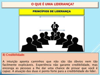 8) Credibilidade:
A intuição aponta caminhos que não são tão óbvios nem tão
facilmente explicáveis. Experiência não garante credibilidade, mas
encoraja as pessoas a lhe dar uma chance de provar que você é
capaz. A atuação das duas é ponto forte para a credibilidade do líder.
O QUE É UMA LIDERANÇA?
PRINCÍPIOS DE LIDERANÇA
 