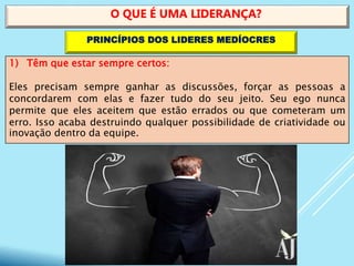 1) Têm que estar sempre certos:
Eles precisam sempre ganhar as discussões, forçar as pessoas a
concordarem com elas e fazer tudo do seu jeito. Seu ego nunca
permite que eles aceitem que estão errados ou que cometeram um
erro. Isso acaba destruindo qualquer possibilidade de criatividade ou
inovação dentro da equipe.
O QUE É UMA LIDERANÇA?
PRINCÍPIOS DOS LIDERES MEDÍOCRES
 