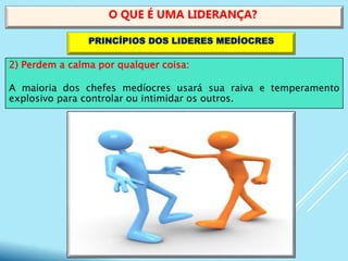 2) Perdem a calma por qualquer coisa:
A maioria dos chefes medíocres usará sua raiva e temperamento
explosivo para controlar ou intimidar os outros.
O QUE É UMA LIDERANÇA?
PRINCÍPIOS DOS LIDERES MEDÍOCRES
 
