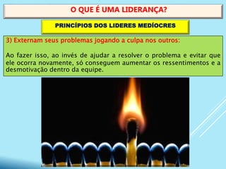 3) Externam seus problemas jogando a culpa nos outros:
Ao fazer isso, ao invés de ajudar a resolver o problema e evitar que
ele ocorra novamente, só conseguem aumentar os ressentimentos e a
desmotivação dentro da equipe.
O QUE É UMA LIDERANÇA?
PRINCÍPIOS DOS LIDERES MEDÍOCRES
 