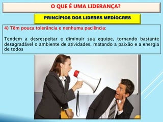 4) Têm pouca tolerância e nenhuma paciência:
Tendem a desrespeitar e diminuir sua equipe, tornando bastante
desagradável o ambiente de atividades, matando a paixão e a energia
de todos
O QUE É UMA LIDERANÇA?
PRINCÍPIOS DOS LIDERES MEDÍOCRES
 