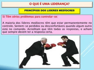 5) Têm sérios problemas para controlar-se:
A maioria dos líderes medíocres têm que estar permanentemente no
controle. Sentem-se perdidos ou desconfortáveis quando algum outro
está no comando. Acreditam que têm todas as respostas, e acham
que sempre devem ter a resposta certa.
O QUE É UMA LIDERANÇA?
PRINCÍPIOS DOS LIDERES MEDÍOCRES
 