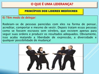 6) Têm medo de delegar:
Rodeiam-se de pessoas parecidas com eles na forma de pensar,
acreditar, comportar e mesmo de vestir. Depois tratam essas pessoas
como se fossem escravos sem cérebro, que existem apenas para
seguir suas ordens e produzir os resultados adequados. Obviamente,
isso acaba matando a liberdade de expressão, a diversidade e
qualquer possibilidade de mudança!
O QUE É UMA LIDERANÇA?
PRINCÍPIOS DOS LIDERES MEDÍOCRES
 