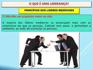 7) Não têm um propósito maior na vida:
A maioria dos líderes medíocres se preocupam mais com as
estatísticas do que as pessoas. Cobram sem parar, e perturbam o
ambiente, ao invés de estimular as pessoas.
O QUE É UMA LIDERANÇA?
PRINCÍPIOS DOS LIDERES MEDÍOCRES
 