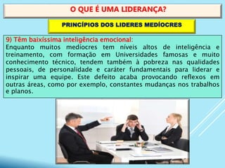 9) Têm baixíssima inteligência emocional:
Enquanto muitos medíocres tem níveis altos de inteligência e
treinamento, com formação em Universidades famosas e muito
conhecimento técnico, tendem também à pobreza nas qualidades
pessoais, de personalidade e caráter fundamentais para liderar e
inspirar uma equipe. Este defeito acaba provocando reflexos em
outras áreas, como por exemplo, constantes mudanças nos trabalhos
e planos.
O QUE É UMA LIDERANÇA?
PRINCÍPIOS DOS LIDERES MEDÍOCRES
 