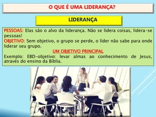 PESSOAS: Elas são o alvo da liderança. Não se lidera coisas, lidera-se
pessoas!
OBJETIVO: Sem objetivo, o grupo se perde, o líder não sabe para onde
liderar seu grupo.
UM OBJETIVO PRINCIPAL
Exemplo: EBD-objetivo: levar almas ao conhecimento de Jesus,
através do ensino da Bíblia.
O QUE É UMA LIDERANÇA?
LIDERANÇA
 