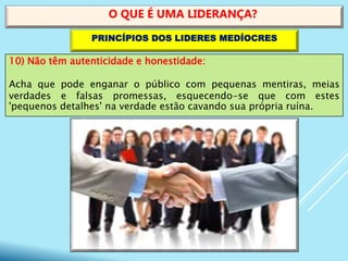10) Não têm autenticidade e honestidade:
Acha que pode enganar o público com pequenas mentiras, meias
verdades e falsas promessas, esquecendo-se que com estes
'pequenos detalhes' na verdade estão cavando sua própria ruína.
O QUE É UMA LIDERANÇA?
PRINCÍPIOS DOS LIDERES MEDÍOCRES
 