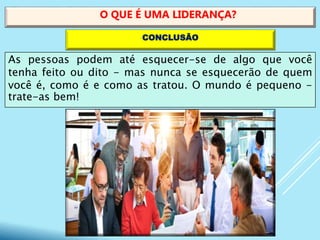 As pessoas podem até esquecer-se de algo que você
tenha feito ou dito - mas nunca se esquecerão de quem
você é, como é e como as tratou. O mundo é pequeno -
trate-as bem!
O QUE É UMA LIDERANÇA?
CONCLUSÃO
 