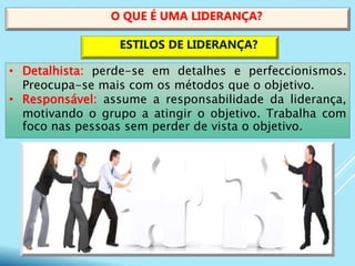 • Detalhista: perde-se em detalhes e perfeccionismos.
Preocupa-se mais com os métodos que o objetivo.
• Responsável: assume a responsabilidade da liderança,
motivando o grupo a atingir o objetivo. Trabalha com
foco nas pessoas sem perder de vista o objetivo.
O QUE É UMA LIDERANÇA?
ESTILOS DE LIDERANÇA?
 