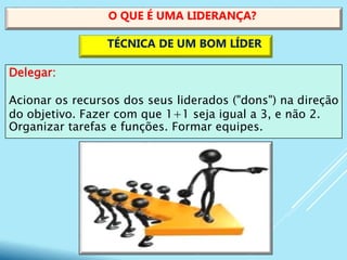 Delegar:
Acionar os recursos dos seus liderados ("dons") na direção
do objetivo. Fazer com que 1+1 seja igual a 3, e não 2.
Organizar tarefas e funções. Formar equipes.
O QUE É UMA LIDERANÇA?
TÉCNICA DE UM BOM LÍDER
 