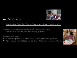 Actividades: FUNDAMENTACIÓN TEÓRICA  DE ALCOHOLES. LOGRO: COMPRENDER LA FUNCIÓN ALCOHOL, SUS  CARACTERÍSTICAS, PROPIEDADES Y USOS. Indicadores de logro: Establece diferencias entre alcoholes y otras funciones químicas.  Reconoce sus propiedades y los identifica a partir de su nomenclatura. 