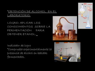 OBTENCIÓN DE ALCOHOL  EN EL LABORATORIO. LOGRO:  APLICAR LOS CONOCIMIENTOS  SOBRE LA FERMENTACIÓN  PARA OBTENER ETANOL.   Indicador de logro Comprueba experimentalmente la presencia de alcohol en bebidas  fermentadas. 