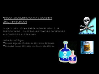 RECONOCIMIENTO DE LICORES ADULTERADOS LOGRO:  IDENTIFICAR EXPERIMENTALMENTE LA PRESENCIA DE  SUSTANCIAS TÓXICAS EN BEBIDAS ALCOHÓLICAS ALTERADAS. Indicadores de logro: Conoce algunas técnicas de alteración de licores. Compara licores alterados con licores sin alterar. 