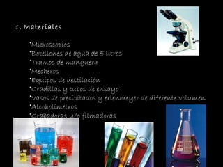 Materiales Microscopios Botellones de agua de 5 litros Tramos de manguera  Mecheros Equipos de destilación Gradillas y tubos de ensayo Vasos de precipitados y erlenmeyer de diferente volumen Alcoholímetros Grabadoras y/o filmadoras 