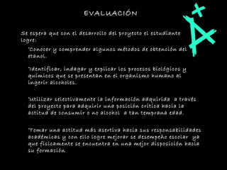 EVALUACIÓN Se espera que con el desarrollo del proyecto el estudiante logre:  Conocer y comprender algunos métodos de obtención del etanol.  Identificar, indagar y explicar los procesos biológicos y químicos que se presentan en el organismo humano al ingerir alcoholes. Utilizar selectivamente la información adquirida  a través del proyecto para adquirir una posición crítica hacia la actitud de consumir o no alcohol  a tan temprana edad. Tomar una actitud más asertiva hacia sus responsabilidades académicas y con ello logre mejorar se desempeño escolar  ya que físicamente se encuentra en una mejor disposición hacia su formación  