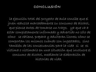 la ejecución total del proyecto de aula concibe que el joven reduzca marcadamente su consumo de alcohol, que piense antes de tomarse un trago,  ya que va a estar completamente informado y advertido no sólo de cómo  se obtiene, prepara y adulteran licores; cómo se comportan los mismos cuando son ingestados,  sino también de las consecuencias para la vida  si  se  es víctima o victimario en una situación que involucre el consumo de alcohol, mediante la elaboración de historias de vida. CONCLUSIÓN 