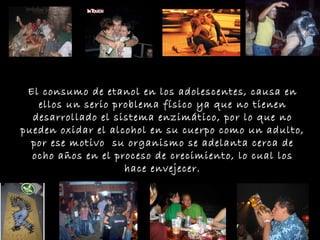 El consumo de etanol en los adolescentes, causa en ellos un serio problema físico ya que no tienen desarrollado el sistema enzimático, por lo que no pueden oxidar el alcohol en su cuerpo como un adulto, por ese motivo  su organismo se adelanta cerca de ocho años en el proceso de crecimiento, lo cual los hace envejecer. 