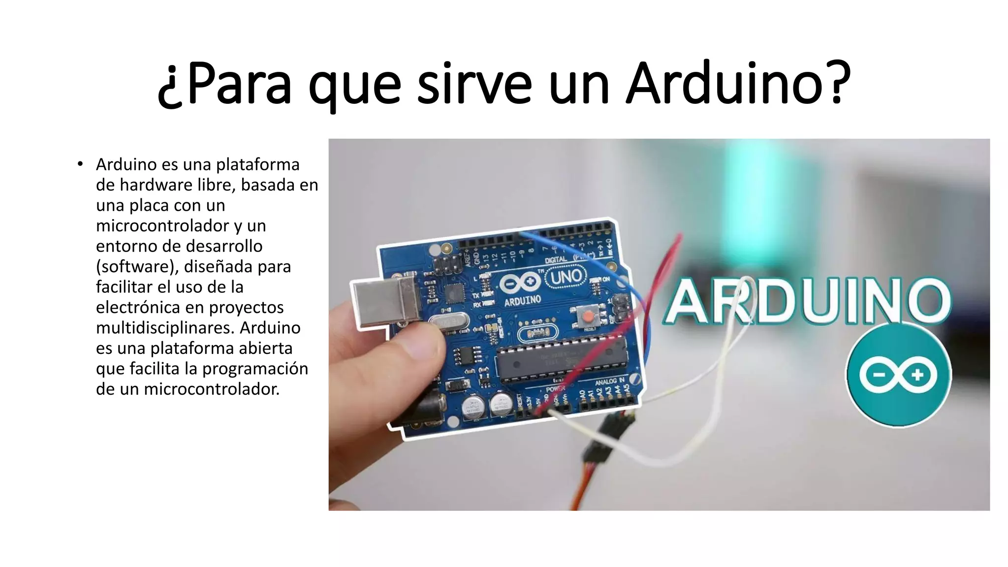 ¿Para que sirve un Arduino?
• Arduino es una plataforma
de hardware libre, basada en
una placa con un
microcontrolador y un
entorno de desarrollo
(software), diseñada para
facilitar el uso de la
electrónica en proyectos
multidisciplinares. Arduino
es una plataforma abierta
que facilita la programación
de un microcontrolador.
 