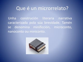 Que é un microrrelato?
Unha construción literaria narrativa
caracterizada pola súa brevidade. Tamén
se denomina minificción, microconto,
nanoconto ou miniconto.
 