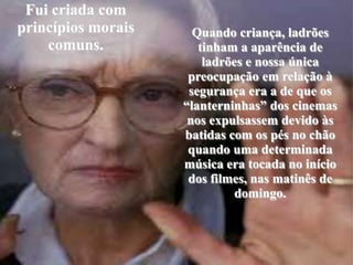Fuicriada com princípiosmoraiscomuns.Quandocriança, ladrõestinham a aparência de ladrões e nossaúnicapreocupaçãoemrelação à segurança era a de queos “lanterninhas” dos cinemas nosexpulsassemdevidoàsbatidas com ospés no chãoquandoumadeterminadamúsica era tocada no início dos filmes, nasmatinês de domingo.