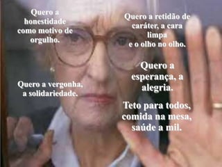 Quero a honestidade como motivo de orgulho.Quero a retidão de caráter, a cara limpae o olho no olho. Quero a esperança, a alegria. Quero a vergonha, a solidariedade. Teto para todos, comida na mesa,saúde a mil.