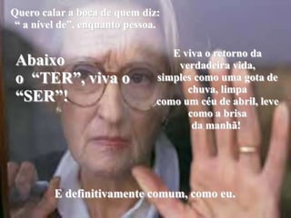 Quero calar a boca de quem diz: “ a nível de”, enquanto pessoa.Abaixo o  “TER”, viva o “SER”!E viva o retorno da verdadeira vida,simples como uma gota de chuva, limpa como um céu de abril, leve como a brisa da manhã!  E definitivamente comum, como eu.