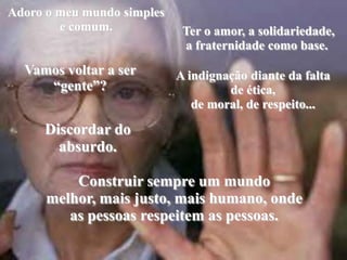 Adoro o meu mundo simples e comum.Ter o amor, a solidariedade, a fraternidade como base.  Vamos voltar a ser “gente”? A indignação diante da falta de ética,de moral, de respeito... Discordar doabsurdo. Construir sempre um mundomelhor, mais justo, mais humano, onde as pessoas respeitem as pessoas.