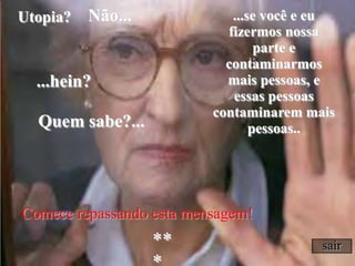 Comecerepassando esta mensagem!sairNão......se você e eu fizermos nossa parte e contaminarmos mais pessoas, e essas pessoas contaminarem mais pessoas..Utopia? ...hein?Quem sabe?...***